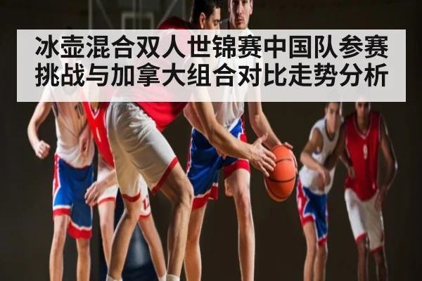 冰壶混合双人世锦赛中国队参赛挑战与加拿大组合对比走势分析