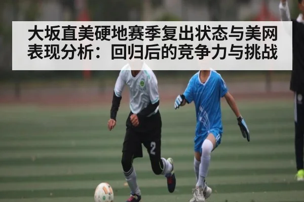 大坂直美硬地赛季复出状态与美网表现分析：回归后的竞争力与挑战